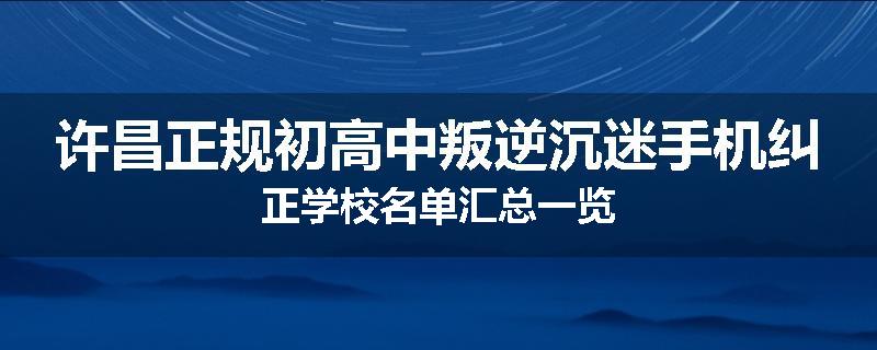 许昌正规初高中叛逆沉迷手机纠正学校名单汇总一览