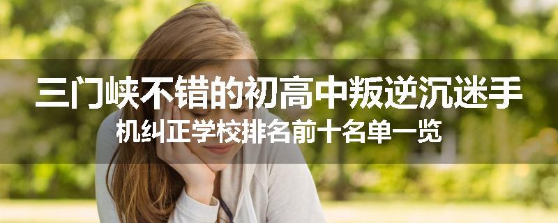 三门峡不错的初高中叛逆沉迷手机纠正学校排名前十名单一览