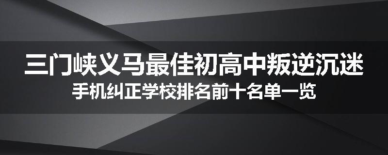 三门峡义马最佳初高中叛逆沉迷手机纠正学校排名前十名单一览
