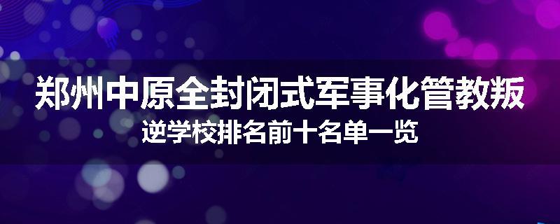 郑州中原全封闭式军事化管教叛逆学校排名前十名单一览
