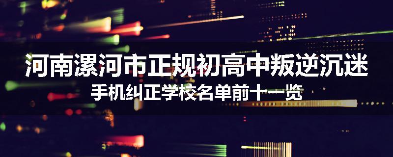 河南漯河市正规初高中叛逆沉迷手机纠正学校名单前十一览