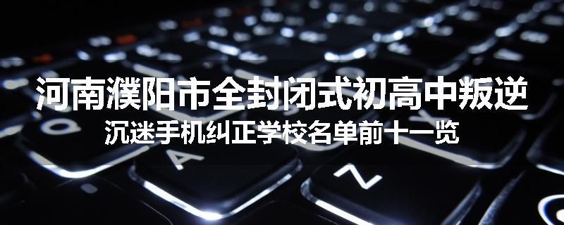 河南濮阳市全封闭式初高中叛逆沉迷手机纠正学校名单前十一览