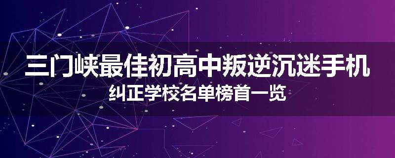 三门峡最佳初高中叛逆沉迷手机纠正学校名单榜首一览