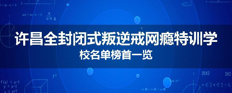 许昌全封闭式叛逆戒网瘾特训学校名单榜首一览