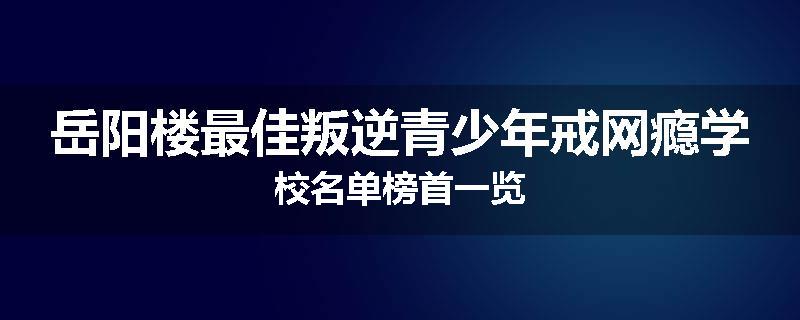 岳阳楼最佳叛逆青少年戒网瘾学校名单榜首一览