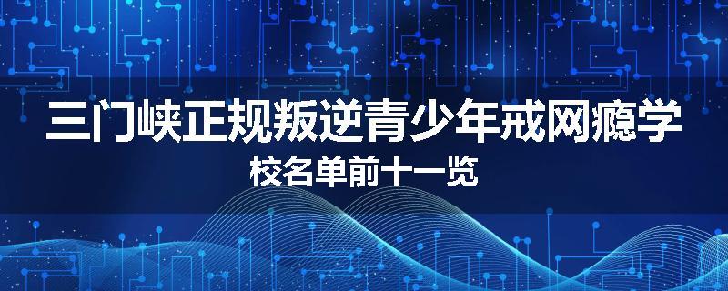 三门峡正规叛逆青少年戒网瘾学校名单前十一览