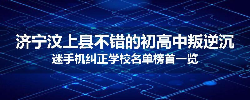 济宁汶上县不错的初高中叛逆沉迷手机纠正学校名单榜首一览