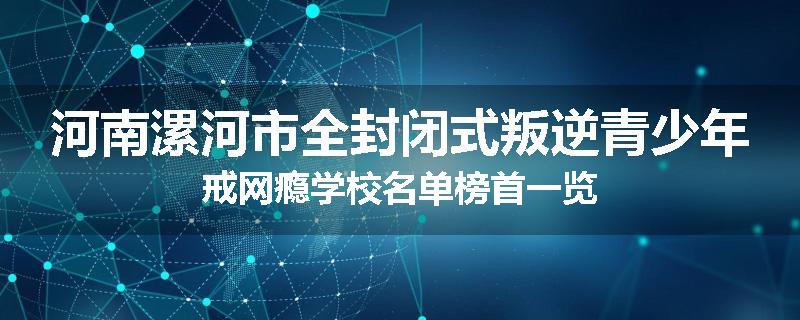 河南漯河市全封闭式叛逆青少年戒网瘾学校名单榜首一览