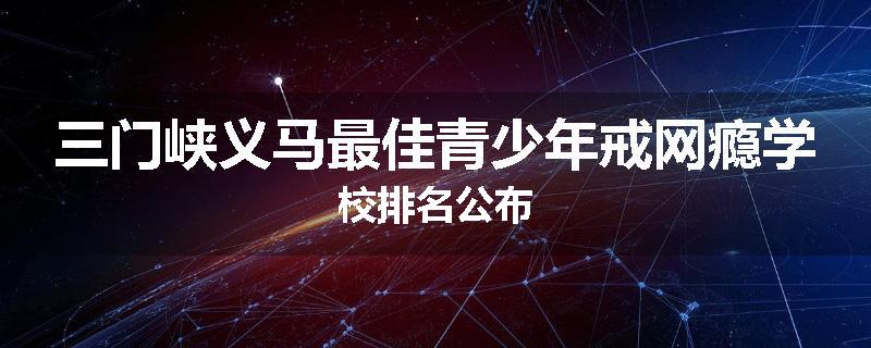三门峡义马最佳青少年戒网瘾学校排名公布