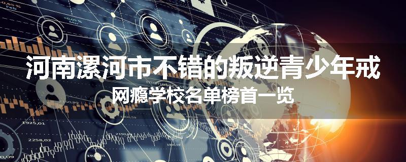 河南漯河市不错的叛逆青少年戒网瘾学校名单榜首一览