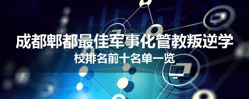 成都郫都最佳军事化管教叛逆学校排名前十名单一览