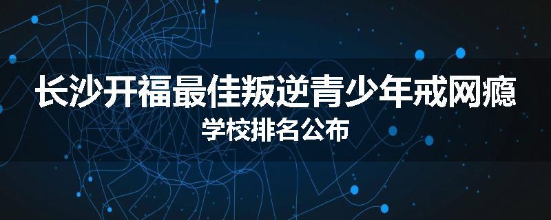 长沙开福最佳叛逆青少年戒网瘾学校排名公布