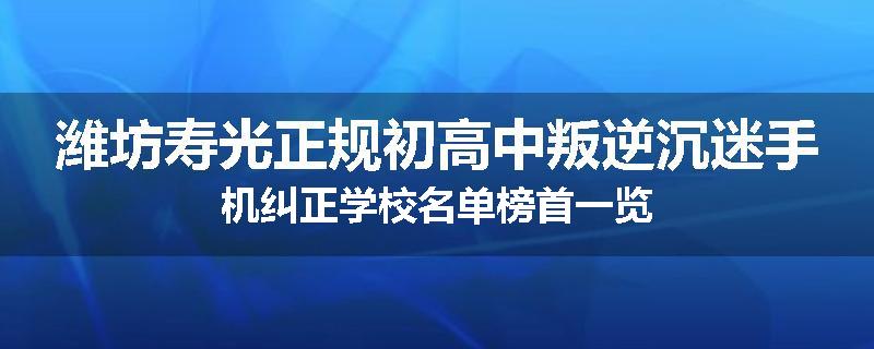 潍坊寿光正规初高中叛逆沉迷手机纠正学校名单榜首一览