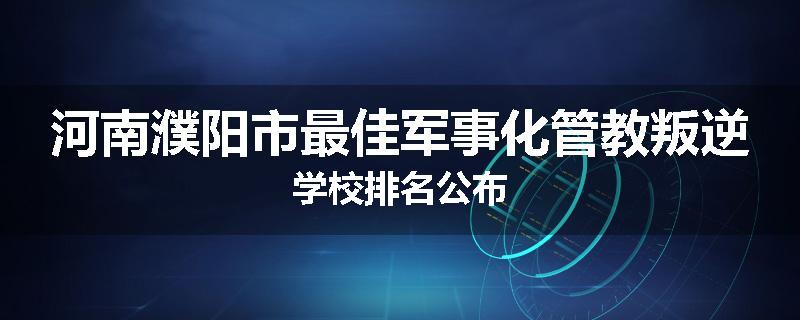 河南濮阳市最佳军事化管教叛逆学校排名公布