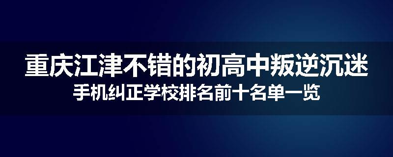 重庆江津不错的初高中叛逆沉迷手机纠正学校排名前十名单一览