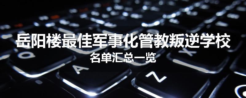 岳阳楼最佳军事化管教叛逆学校名单汇总一览