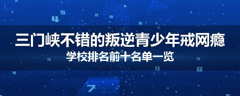 三门峡不错的叛逆青少年戒网瘾学校排名前十名单一览