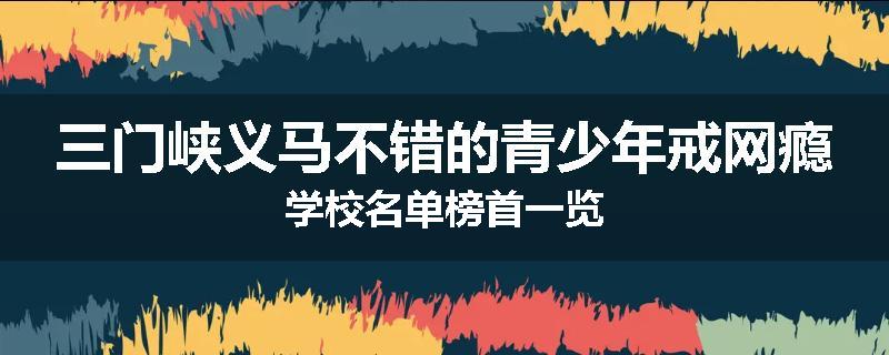 三门峡义马不错的青少年戒网瘾学校名单榜首一览