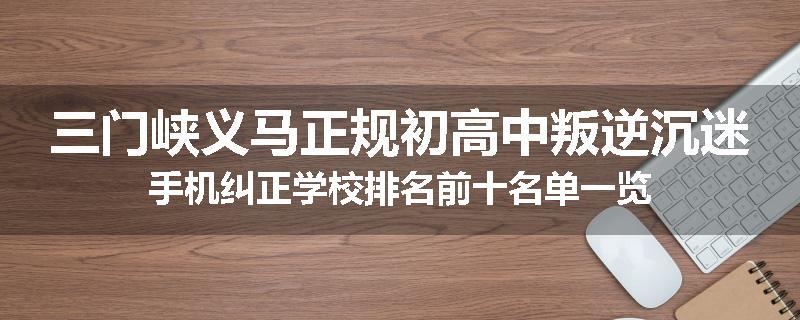 三门峡义马正规初高中叛逆沉迷手机纠正学校排名前十名单一览