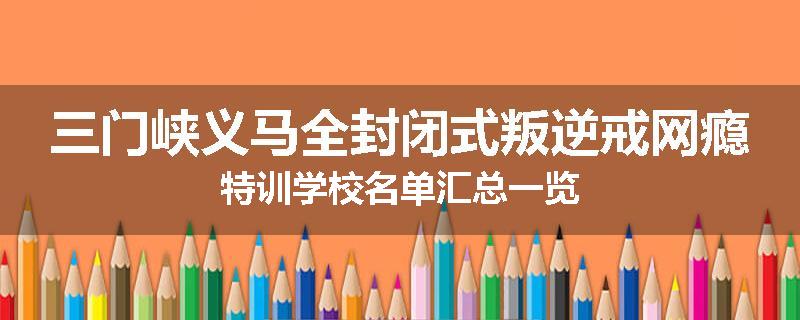 三门峡义马全封闭式叛逆戒网瘾特训学校名单汇总一览