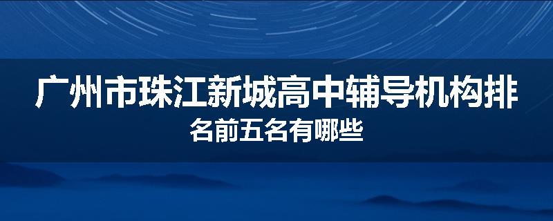 广州市珠江新城高中辅导机构排名前五名有哪些
