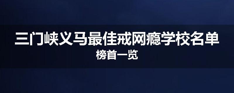三门峡义马最佳戒网瘾学校名单榜首一览