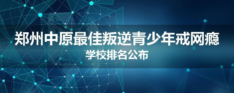 郑州中原最佳叛逆青少年戒网瘾学校排名公布