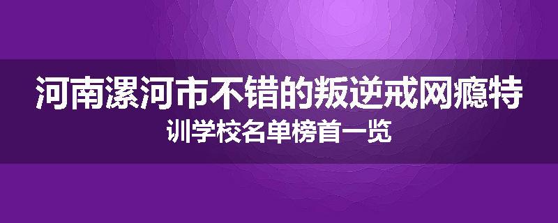 河南漯河市不错的叛逆戒网瘾特训学校名单榜首一览