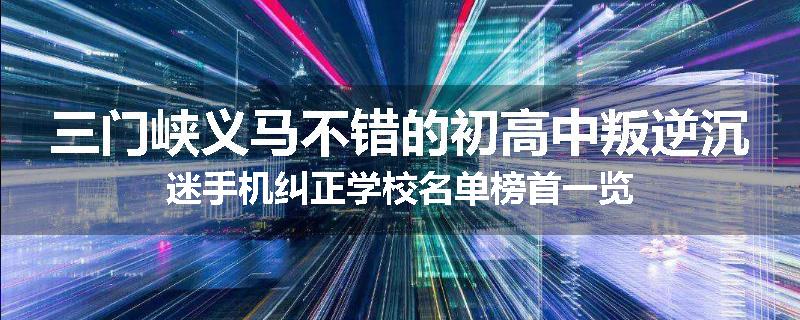 三门峡义马不错的初高中叛逆沉迷手机纠正学校名单榜首一览
