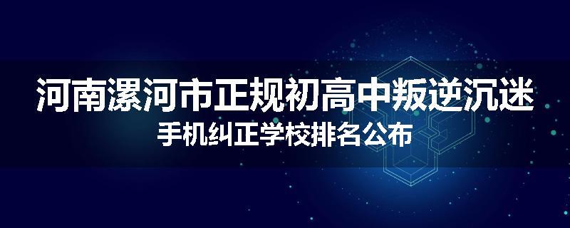 河南漯河市正规初高中叛逆沉迷手机纠正学校排名公布