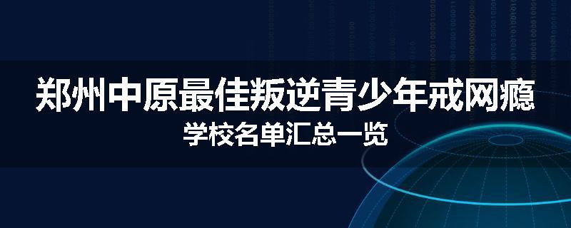 郑州中原最佳叛逆青少年戒网瘾学校名单汇总一览