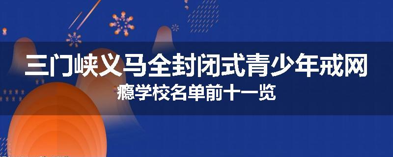 三门峡义马全封闭式青少年戒网瘾学校名单前十一览