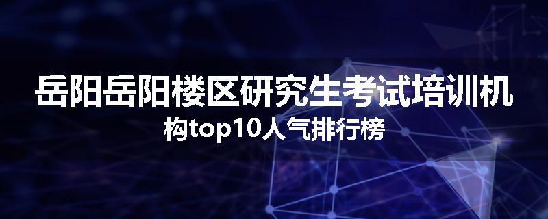岳阳岳阳楼区研究生考试培训机构top10人气排行榜