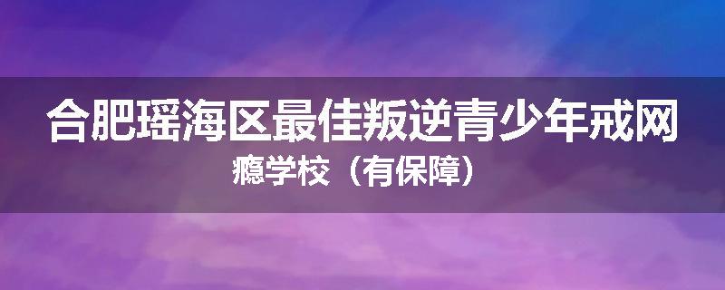 合肥瑶海区最佳叛逆青少年戒网瘾学校(有保障)