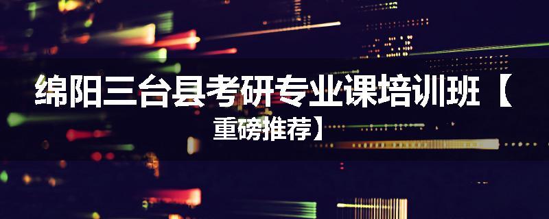 绵阳三台县考研专业课培训班【重磅推荐】