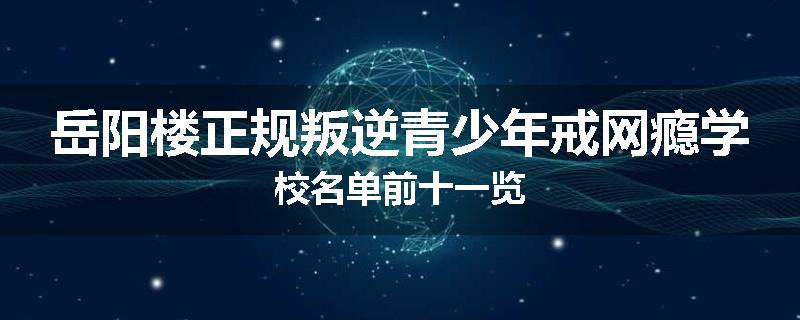 岳阳楼正规叛逆青少年戒网瘾学校名单前十一览