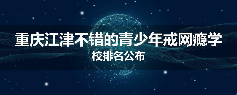 重庆江津不错的青少年戒网瘾学校排名公布