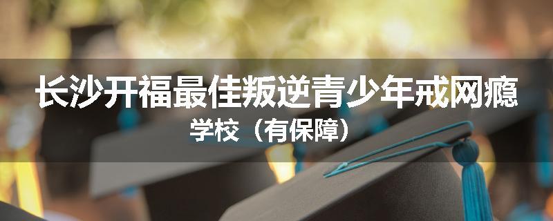 长沙开福最佳叛逆青少年戒网瘾学校(有保障)
