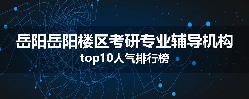 岳阳岳阳楼区考研专业辅导机构top10人气排行榜