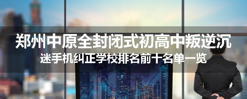 郑州中原全封闭式初高中叛逆沉迷手机纠正学校排名前十名单一览