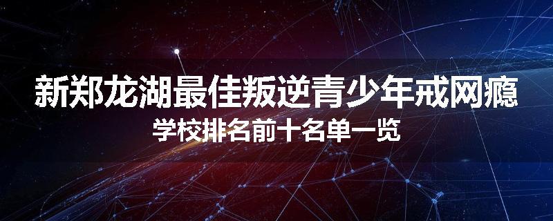 新郑龙湖最佳叛逆青少年戒网瘾学校排名前十名单一览