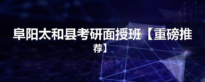 阜阳太和县考研面授班【重磅推荐】