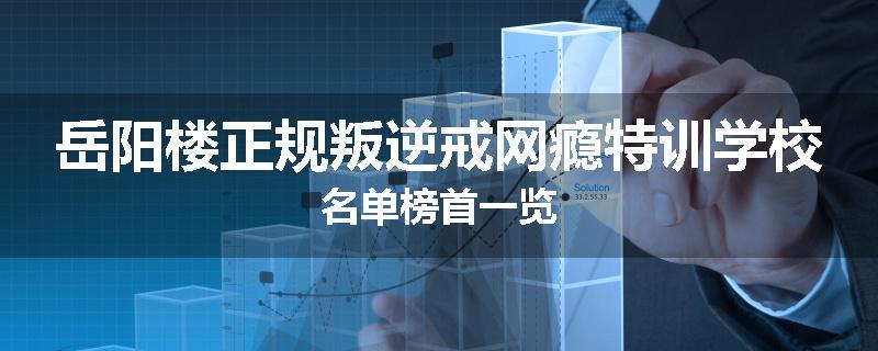 岳阳楼正规叛逆戒网瘾特训学校名单榜首一览