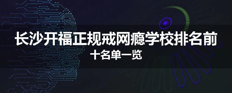长沙开福正规戒网瘾学校排名前十名单一览