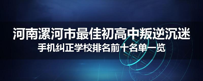 河南漯河市最佳初高中叛逆沉迷手机纠正学校排名前十名单一览