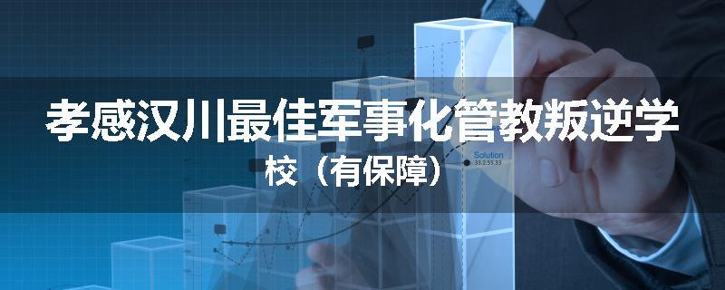 孝感汉川最佳军事化管教叛逆学校(有保障)
