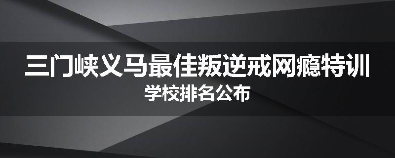 三门峡义马最佳叛逆戒网瘾特训学校排名公布