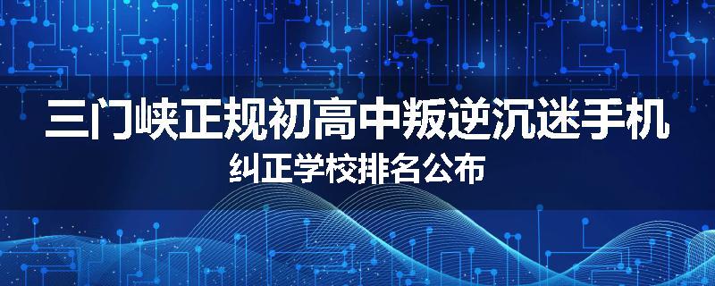 三门峡正规初高中叛逆沉迷手机纠正学校排名公布