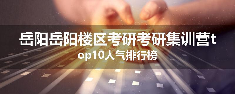 岳阳岳阳楼区考研考研集训营top10人气排行榜