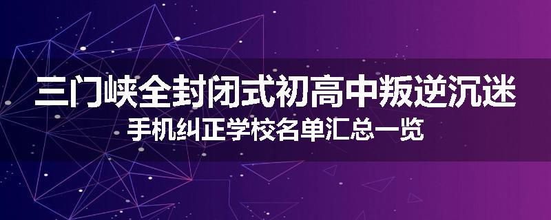 三门峡全封闭式初高中叛逆沉迷手机纠正学校名单汇总一览